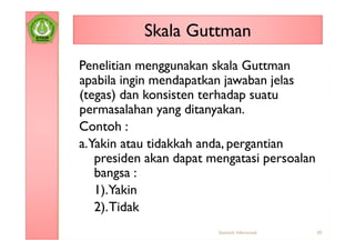 Skala Guttman
Penelitian menggunakan skala Guttman
apabila ingin mendapatkan jawaban jelas
(tegas) dan konsisten terhadap suatu
permasalahan yang ditanyakan.
Contoh :
a.Yakin atau tidakkah anda, pergantian
   presiden akan dapat mengatasi persoalan
   bangsa :
   1).Yakin
   2). Tidak
                        Statistik Inferensial   30
 