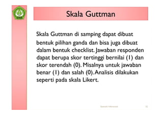 Skala Guttman

Skala Guttman di samping dapat dibuat
bentuk pilihan ganda dan bisa juga dibuat
dalam bentuk checklist. Jawaban responden
dapat berupa skor tertinggi bernilai (1) dan
skor terendah (0). Misalnya untuk jawaban
benar (1) dan salah (0). Analisis dilakukan
seperti pada skala Likert.



                          Statistik Inferensial   32
 