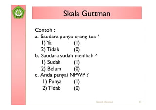 Skala Guttman
Contoh :
a. Saudara punya orang tua ?
   1) Ya        (1)
   2) Tidak     (0)
b. Saudara sudah menikah ?
   1) Sudah     (1)
   2) Belum     (0)
c. Anda punyai NPWP ?
    1) Punya    (1)
    2) Tidak    (0)

                          Statistik Inferensial   33
 