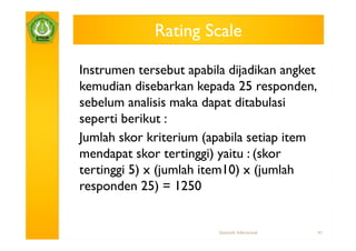 Rating Scale

Instrumen tersebut apabila dijadikan angket
kemudian disebarkan kepada 25 responden,
sebelum analisis maka dapat ditabulasi
seperti berikut :
Jumlah skor kriterium (apabila setiap item
mendapat skor tertinggi) yaitu : (skor
tertinggi 5) x (jumlah item10) x (jumlah
responden 25) = 1250


                         Statistik Inferensial   41
 