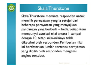 Skala Thurstone
Skala Thurstone meminta responden untuk
memilih pernyataan yang ia setujui dari
beberapa pernyataan yang menyajikan
pandangan yang berbeda – beda. Setiap item
mempunyai asosiasi nilai antara 1 sampai
dengan 10, tetapi nilai-nilainya tidak
diketahui oleh responden. Pemberian nilai
ini berdasarkan jumlah tertentu pernyataan
yang dipilih oleh responden mengenai
angket tersebut.
                        Statistik Inferensial   44
 