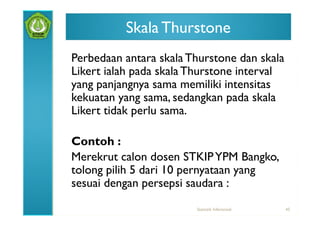 Skala Thurstone
Perbedaan antara skala Thurstone dan skala
Likert ialah pada skala Thurstone interval
yang panjangnya sama memiliki intensitas
kekuatan yang sama, sedangkan pada skala
Likert tidak perlu sama.

Contoh :
Merekrut calon dosen STKIP YPM Bangko,
tolong pilih 5 dari 10 pernyataan yang
sesuai dengan persepsi saudara :
                        Statistik Inferensial   45
 