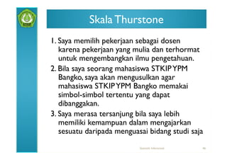 Skala Thurstone
1. Saya memilih pekerjaan sebagai dosen
   karena pekerjaan yang mulia dan terhormat
   untuk mengembangkan ilmu pengetahuan.
2. Bila saya seorang mahasiswa STKIP YPM
   Bangko, saya akan mengusulkan agar
   mahasiswa STKIP YPM Bangko memakai
   simbol-simbol tertentu yang dapat
   dibanggakan.
3. Saya merasa tersanjung bila saya lebih
   memiliki kemampuan dalam mengajarkan
   sesuatu daripada menguasai bidang studi saja
                           Statistik Inferensial   46
 