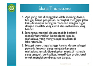 Skala Thurstone
4. Apa yang bisa dibanggakan oleh seorang dosen,
   bila gaji hanya pas-pasan, berangkat mengajar jalan
   kaki, di kampus sering berhadapan dengan tugas
   dengan masalah yang rumit dan mahasiswa yang
   bandel.
5. Senangnya menjadi dosen apabila berhasil
   mendemontrasikan kompetensi kepada
   mahasiswa yang menghadapi kesulitan di
   laboratorium.
6. Sebagai dosen, saya bangga karena dosen sebagai
   pewaris ilmuwan yang mengajarkan para
   mahasiswa untuk dipersiapkan menjadi manusia
   yang tangguh, berkualitas, kreatif dan profesional
   untuk mengisi pembangunan bangsa.
                               Statistik Inferensial   47
 