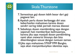 Skala Thurstone
7. Semestinya gaji dosen lebih besar dari gaji
   pegawai lain.
8. Apakah perlu dosen berbangga diri atas
   keberhasilan mahasiswa karena dosen
   sendiri sering tidak pernah merasa diawasi
9. Sebaiknya dosen membimbing saya dengan
   sepenuh hati memberikan keilmuannya,
   karena jika saya manjadi dosen pembimbing
   nanti akan mewarisi ilmunya dan bisa
   dikembangkan sesuai dengan tuntuan zaman.
10.Jika saya mahasiswa STKIP YPM Bangko,
   saya akan menyembunyikan identitas saya.
                          Statistik Inferensial   48
 