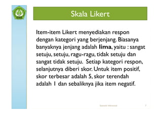 Skala Likert

Item-item Likert menyediakan respon
dengan kategori yang berjenjang. Biasanya
banyaknya jenjang adalah lima, yaitu : sangat
setuju, setuju, ragu-ragu, tidak setuju dan
sangat tidak setuju. Setiap kategori respon,
selanjutnya diberi skor. Untuk item positif,
skor terbesar adalah 5, skor terendah
adalah 1 dan sebaliknya jika item negatif.


                          Statistik Inferensial   7
 