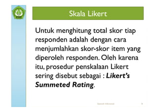 Skala Likert

Untuk menghitung total skor tiap
responden adalah dengan cara
menjumlahkan skor-skor item yang
diperoleh responden. Oleh karena
itu, prosedur penskalaan Likert
sering disebut sebagai : Likert’s
Summeted Rating.

                   Statistik Inferensial   8
 