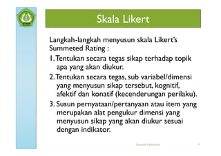 Skala Likert
Langkah-langkah menyusun skala Likert’s
Summeted Rating :
1. Tentukan secara tegas sikap terhadap topik
   apa yang akan diukur.
2. Tentukan secara tegas, sub variabel/dimensi
   yang menyusun sikap tersebut, kognitif,
   afektif dan konatif (kecenderungan perilaku).
3. Susun pernyataan/pertanyaan atau item yang
   merupakan alat pengukur dimensi yang
   menyusun sikap yang akan diukur sesuai
   dengan indikator.
                            Statistik Inferensial   9
 
