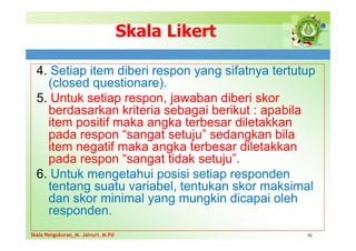 Skala Likert
4. Setiap item diberi respon yang sifatnya tertutup
(closed questionare).
5. Untuk setiap respon, jawaban diberi skor
berdasarkan kriteria sebagai berikut : apabila
item positif maka angka terbesar diletakkan
pada respon “sangat setuju” sedangkan bila
item negatif maka angka terbesar diletakkan
pada respon “sangat tidak setuju”.
6. Untuk mengetahui posisi setiap responden
tentang suatu variabel, tentukan skor maksimal
dan skor minimal yang mungkin dicapai oleh
responden.
10
Skala Pengukuran_M. Jainuri, M.Pd
Skala Pengukuran_M. Jainuri, M.Pd
 