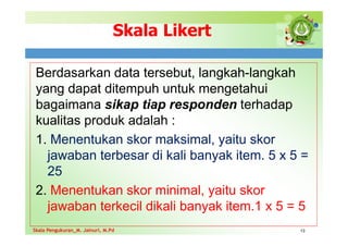Skala Likert
Berdasarkan data tersebut, langkah-langkah
yang dapat ditempuh untuk mengetahui
bagaimana sikap tiap responden terhadap
kualitas produk adalah :
1. Menentukan skor maksimal, yaitu skor
jawaban terbesar di kali banyak item. 5 x 5 =
25
2. Menentukan skor minimal, yaitu skor
jawaban terkecil dikali banyak item.1 x 5 = 5
13
Skala Pengukuran_M. Jainuri, M.Pd
Skala Pengukuran_M. Jainuri, M.Pd
 