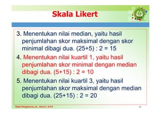 Skala Likert
3. Menentukan nilai median, yaitu hasil
penjumlahan skor maksimal dengan skor
minimal dibagi dua. (25+5) : 2 = 15
4. Menentukan nilai kuartil 1, yaitu hasil
penjumlahan skor minimal dengan median
dibagi dua. (5+15) : 2 = 10
5. Menentukan nilai kuartil 3, yaitu hasil
penjumlahan skor maksimal dengan median
dibagi dua. (25+15) : 2 = 20
14
Skala Pengukuran_M. Jainuri, M.Pd
Skala Pengukuran_M. Jainuri, M.Pd
 