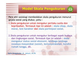 Para ahli sosiologi membedakan skala pengukuran menurut
gejala sosial yang diukur, yaitu :
1.Skala pengukuran untuk mengukur perilaku susila dan
kepribadian. Termasuk tipe ini adalah : skala sikap, skala
moral, test karakter dan skala partisipasi sosial.
2.Skala pengukuran untuk mengukur berbagai aspek budaya
dan lingkungan sosial. Termasuk tipe ini adalah : skala
mengukur status sosial ekonomi, lembaga-lembaga
swadaya masyarakat (sosial), kemasyarakatan, kondisi
rumah tangga, dll.
Skala Pengukuran_M. Jainuri, M.Pd 2
 