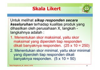 Skala Likert
Untuk melihat sikap responden secara
keseluruhan terhadap kualitas produk yang
dihasilkan oleh perusahaan X, langkah -
langkahnya adalah :
1. Menentukan skor maksimal, yaitu skor
maksimal yang diperoleh tiap responden
dikali banyaknya responden. (25 x 10 = 250)
2. Menentukan skor minimal, yaitu skor minimal
yang diperoleh tiap responden dikali
banyaknya responden. (5 x 10 = 50)
20
Skala Pengukuran_M. Jainuri, M.Pd
Skala Pengukuran_M. Jainuri, M.Pd
 