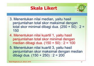 Skala Likert
3. Menentukan nilai median, yaitu hasil
penjumlahan total skor maksimal dengan
total skor minimal dibagi dua. (250 + 50) : 2 =
150
4. Menentukan nilai kuartil 1, yaitu hasil
penjumlahan total skor minimal dengan
median dibagi dua. (150 + 50) : 2 = 100
5. Menentukan nilai kuartil 3, yaitu hasil
penjumlahan skor maksimal dengan median
dibagi dua. (150 + 250) : 2 = 200
21
Skala Pengukuran_M. Jainuri, M.Pd
Skala Pengukuran_M. Jainuri, M.Pd
 