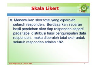 Skala Likert
8. Menentukan skor total yang diperoleh
seluruh responden. Berdasarkan sebaran
hasil perolehan skor tiap responden seperti
pada tabel distribusi hasil pengumpulan data
responden, maka diperoleh total skor untuk
seluruh responden adalah 182.
24
Skala Pengukuran_M. Jainuri, M.Pd
Skala Pengukuran_M. Jainuri, M.Pd
 