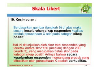 Skala Likert
10. Kesimpulan :
Berdasarkan gambar (langkah 9) di atas maka
secara keseluruhan sikap responden kualitas
produk perusahaan X ada pada kategori sikap
positif.
Hal ini ditunjukkan oleh skor total responden yang
terletak antara skor 150 (median) dengan 200
(kuartil 3), yang merupakan batas skor pada
kategori sikap positif. Artinya bahwa secara
keseluruhan responden memandang produk yang
dihasilkan oleh perusahaan X adalah berkualitas.
26
Skala Pengukuran_M. Jainuri, M.Pd
Skala Pengukuran_M. Jainuri, M.Pd
 