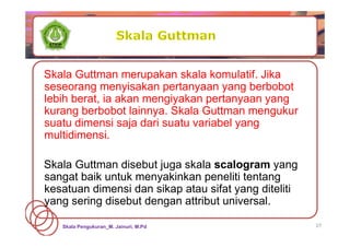 Skala Pengukuran_M. Jainuri, M.Pd 27
Skala Guttman merupakan skala komulatif. Jika
seseorang menyisakan pertanyaan yang berbobot
lebih berat, ia akan mengiyakan pertanyaan yang
kurang berbobot lainnya. Skala Guttman mengukur
suatu dimensi saja dari suatu variabel yang
multidimensi.
Skala Guttman disebut juga skala scalogram yang
sangat baik untuk menyakinkan peneliti tentang
kesatuan dimensi dan sikap atau sifat yang diteliti
yang sering disebut dengan attribut universal.
 