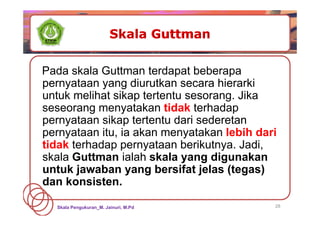 28
Pada skala Guttman terdapat beberapa
pernyataan yang diurutkan secara hierarki
untuk melihat sikap tertentu sesorang. Jika
seseorang menyatakan tidak terhadap
pernyataan sikap tertentu dari sederetan
pernyataan itu, ia akan menyatakan lebih dari
tidak terhadap pernyataan berikutnya. Jadi,
skala Guttman ialah skala yang digunakan
untuk jawaban yang bersifat jelas (tegas)
dan konsisten.
Skala Pengukuran_M. Jainuri, M.Pd
 