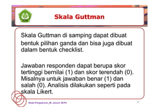 32
Skala Guttman di samping dapat dibuat
bentuk pilihan ganda dan bisa juga dibuat
dalam bentuk checklist.
Jawaban responden dapat berupa skor
tertinggi bernilai (1) dan skor terendah (0).
Misalnya untuk jawaban benar (1) dan
salah (0). Analisis dilakukan seperti pada
skala Likert.
Skala Pengukuran_M. Jainuri, M.Pd
 