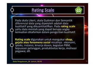 Pada skala Likert, skala Guttman dan Semantik
diferensial data yang diperoleh adalah data
kualitatif yang dikuantitatifkan. Pada rating scale
yaitu data mentah yang dapat berupa angka
kemudian ditafsirkan dalam pengertian kualitatif.
Rating scale digunakan untuk mengukur sikap,
gejala atau fenomena sosial misalnya : ekonomi,
ipteks, instansi, kinerja dosen, kegiatan PBM,
kepuasan pelanggan, produktivitas kerja, motivasi
pegawai, dll.
Skala Pengukuran_M. Jainuri, M.Pd 38
 