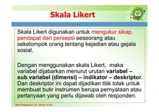 Skala Likert
Skala Likert digunakan untuk mengukur sikap,
pendapat dan persepsi seseorang atau
sekelompok orang tentang kejadian atau gejala
sosial.
Dengan menggunakan skala Likert, maka
variabel dijabarkan menurut urutan variabel –
sub variabel (dimensi) – indikator – deskriptor.
Dan deskriptor ini dapat dijadikan titik tolak untuk
membuat butir instrumen berupa pernyataan atau
pertanyaan yang perlu dijawab oleh responden.
4Skala Pengukuran_M. Jainuri, M.Pd
Skala Pengukuran_M. Jainuri, M.Pd
 