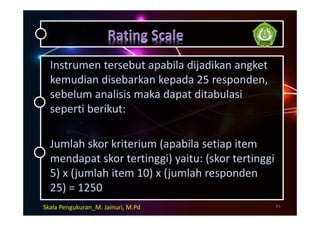 Instrumen tersebut apabila dijadikan angket
kemudian disebarkan kepada 25 responden,
sebelum analisis maka dapat ditabulasi
seperti berikut:
Jumlah skor kriterium (apabila setiap item
mendapat skor tertinggi) yaitu: (skor tertinggi
5) x (jumlah item 10) x (jumlah responden
25) = 1250
41Skala Pengukuran_M. Jainuri, M.Pd
 