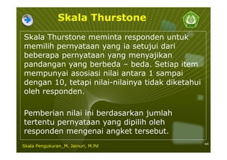Skala Thurstone
Skala Thurstone meminta responden untuk
memilih pernyataan yang ia setujui dari
beberapa pernyataan yang menyajikan
pandangan yang berbeda – beda. Setiap item
mempunyai asosiasi nilai antara 1 sampai
dengan 10, tetapi nilai-nilainya tidak diketahui
oleh responden.
Pemberian nilai ini berdasarkan jumlah
tertentu pernyataan yang dipilih oleh
responden mengenai angket tersebut.
44
Skala Pengukuran_M. Jainuri, M.Pd
 
