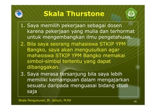 Skala Thurstone
1. Saya memilih pekerjaan sebagai dosen
karena pekerjaan yang mulia dan terhormat
untuk mengembangkan ilmu pengetahuan.
2. Bila saya seorang mahasiswa STKIP YPM
Bangko, saya akan mengusulkan agar
mahasiswa STKIP YPM Bangko memakai
simbol-simbol tertentu yang dapat
dibanggakan.
3. Saya merasa tersanjung bila saya lebih
memiliki kemampuan dalam mengajarkan
sesuatu daripada menguasai bidang studi
saja
46Skala Pengukuran_M. Jainuri, M.Pd
 