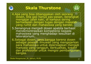 Skala Thurstone
4.Apa yang bisa dibanggakan oleh seorang
dosen, bila gaji hanya pas-pasan, berangkat
mengajar jalan kaki, di kampus sering
berhadapan dengan tugas dengan masalah
yang rumit dan mahasiswa yang bandel.
5.Senangnya menjadi dosen apabila berhasil
mendemontrasikan kompetensi kepada
mahasiswa yang menghadapi kesulitan di
laboratorium.
6.Sebagai dosen, saya bangga karena dosen
sebagai pewaris ilmuwan yang mengajarkan
para mahasiswa untuk dipersiapkan menjadi
manusia yang tangguh, berkualitas, kreatif
dan profesional untuk mengisi pembangunan
bangsa.
47Skala Pengukuran_M. Jainuri, M.Pd
 