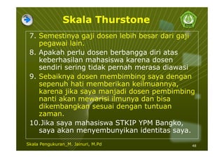 Skala Thurstone
7. Semestinya gaji dosen lebih besar dari gaji
pegawai lain.
8. Apakah perlu dosen berbangga diri atas
keberhasilan mahasiswa karena dosen
sendiri sering tidak pernah merasa diawasi
9. Sebaiknya dosen membimbing saya dengan
sepenuh hati memberikan keilmuannya,
karena jika saya manjadi dosen pembimbing
nanti akan mewarisi ilmunya dan bisa
dikembangkan sesuai dengan tuntuan
zaman.
10.Jika saya mahasiswa STKIP YPM Bangko,
saya akan menyembunyikan identitas saya.
48Skala Pengukuran_M. Jainuri, M.Pd
 