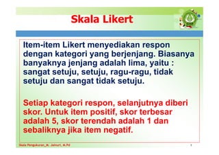 Skala Likert
Item-item Likert menyediakan respon
dengan kategori yang berjenjang. Biasanya
banyaknya jenjang adalah lima, yaitu :
sangat setuju, setuju, ragu-ragu, tidak
setuju dan sangat tidak setuju.
Setiap kategori respon, selanjutnya diberi
skor. Untuk item positif, skor terbesar
adalah 5, skor terendah adalah 1 dan
sebaliknya jika item negatif.
7
Skala Pengukuran_M. Jainuri, M.Pd
Skala Pengukuran_M. Jainuri, M.Pd
 