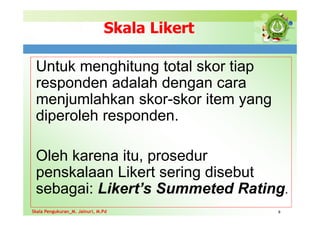 Skala Likert
Untuk menghitung total skor tiap
responden adalah dengan cara
menjumlahkan skor-skor item yang
diperoleh responden.
Oleh karena itu, prosedur
penskalaan Likert sering disebut
sebagai: Likert’s Summeted Rating.
8
Skala Pengukuran_M. Jainuri, M.Pd
Skala Pengukuran_M. Jainuri, M.Pd
 