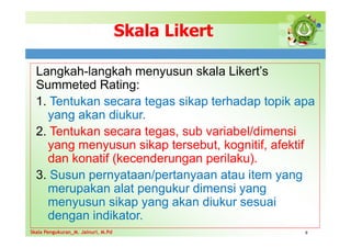 Skala Likert
Langkah-langkah menyusun skala Likert’s
Summeted Rating:
1. Tentukan secara tegas sikap terhadap topik apa
yang akan diukur.
2. Tentukan secara tegas, sub variabel/dimensi
yang menyusun sikap tersebut, kognitif, afektif
dan konatif (kecenderungan perilaku).
3. Susun pernyataan/pertanyaan atau item yang
merupakan alat pengukur dimensi yang
menyusun sikap yang akan diukur sesuai
dengan indikator.
9
Skala Pengukuran_M. Jainuri, M.Pd
Skala Pengukuran_M. Jainuri, M.Pd
 
