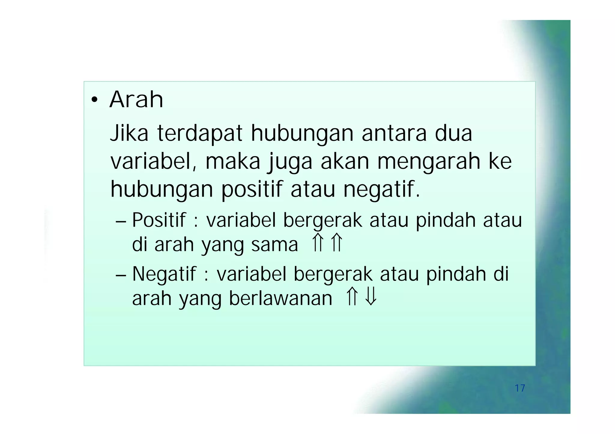 • Arah
  Jika terdapat hubungan antara dua
  variabel, maka juga akan mengarah ke
  hubungan positif atau negatif.
  – Positif : variabel bergerak atau pindah atau
    di arah yang sama  
  – Negatif : variabel bergerak atau pindah di
    arah yang berlawanan  



                                               17
 