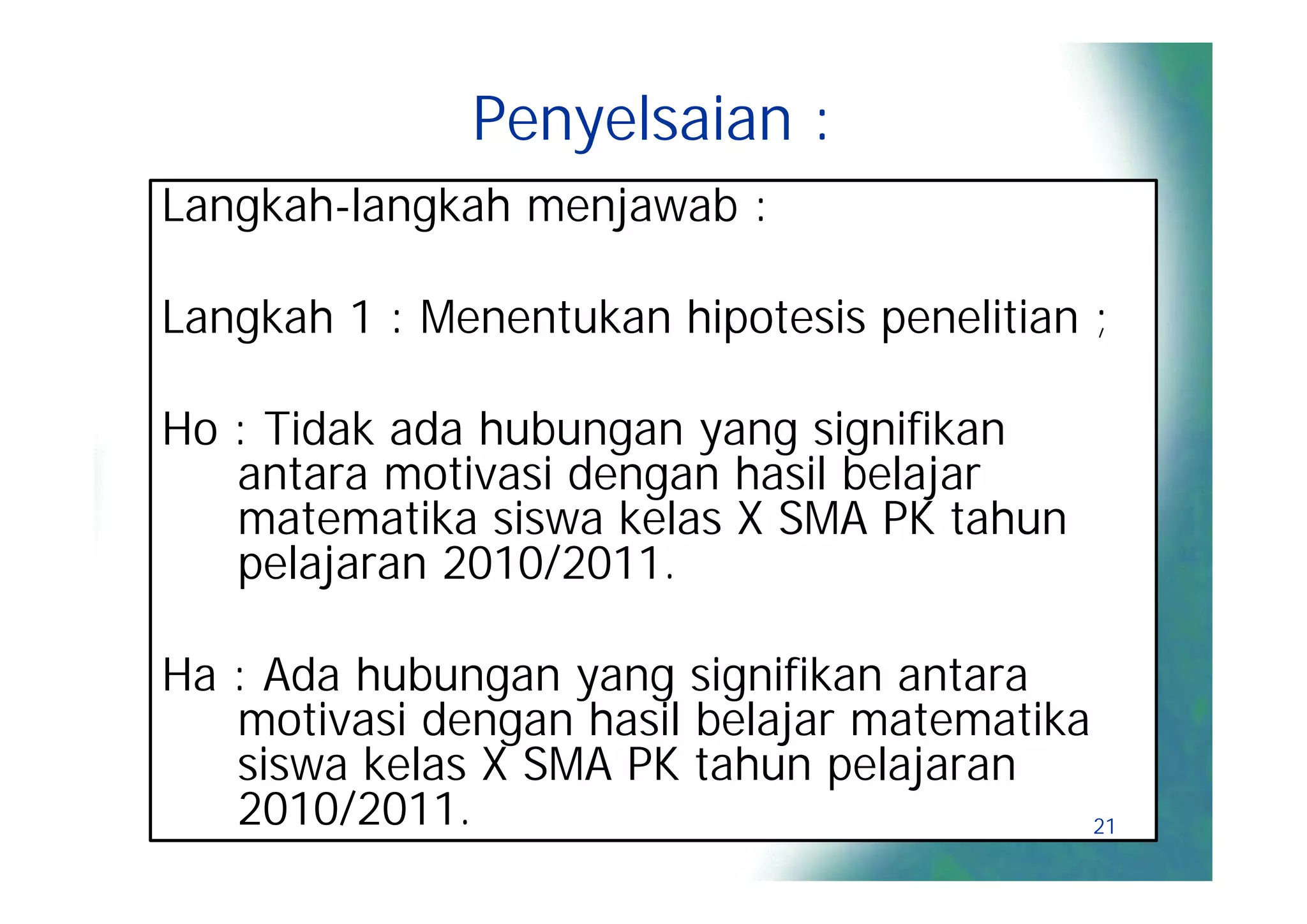Penyelsaian :
Langkah-langkah menjawab :

Langkah 1 : Menentukan hipotesis penelitian ;

Ho : Tidak ada hubungan yang signifikan
   antara motivasi dengan hasil belajar
   matematika siswa kelas X SMA PK tahun
   pelajaran 2010/2011.

Ha : Ada hubungan yang signifikan antara
   motivasi dengan hasil belajar matematika
   siswa kelas X SMA PK tahun pelajaran
   2010/2011.                               21
 