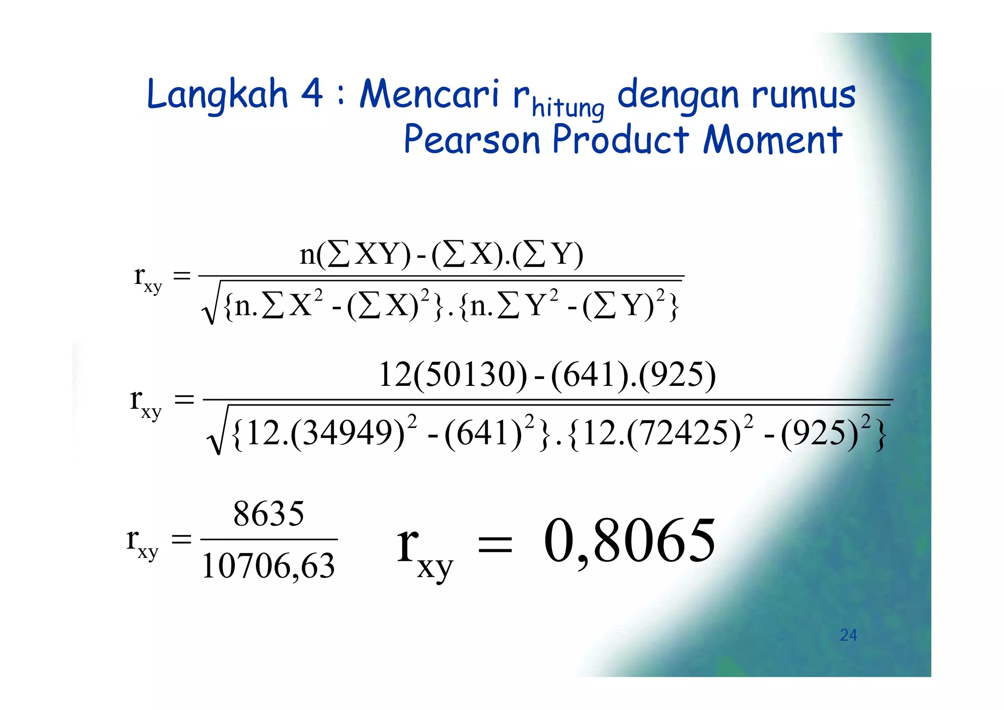 Langkah 4 : Mencari rhitung dengan rumus
               Pearson Product Moment

               n( XY) - ( X).( Y)
rxy 
        {n.  X 2 - ( X) 2 }.{n.  Y 2 - ( Y) 2 }

                      12(50130) - (641).(925)
rxy 
                         2          2                 2        2
        {12.(34949) - (641) }.{12.(72425) - (925) }


                        rxy  0,8065
        8635
rxy 
      10706,63
                                                          24
 