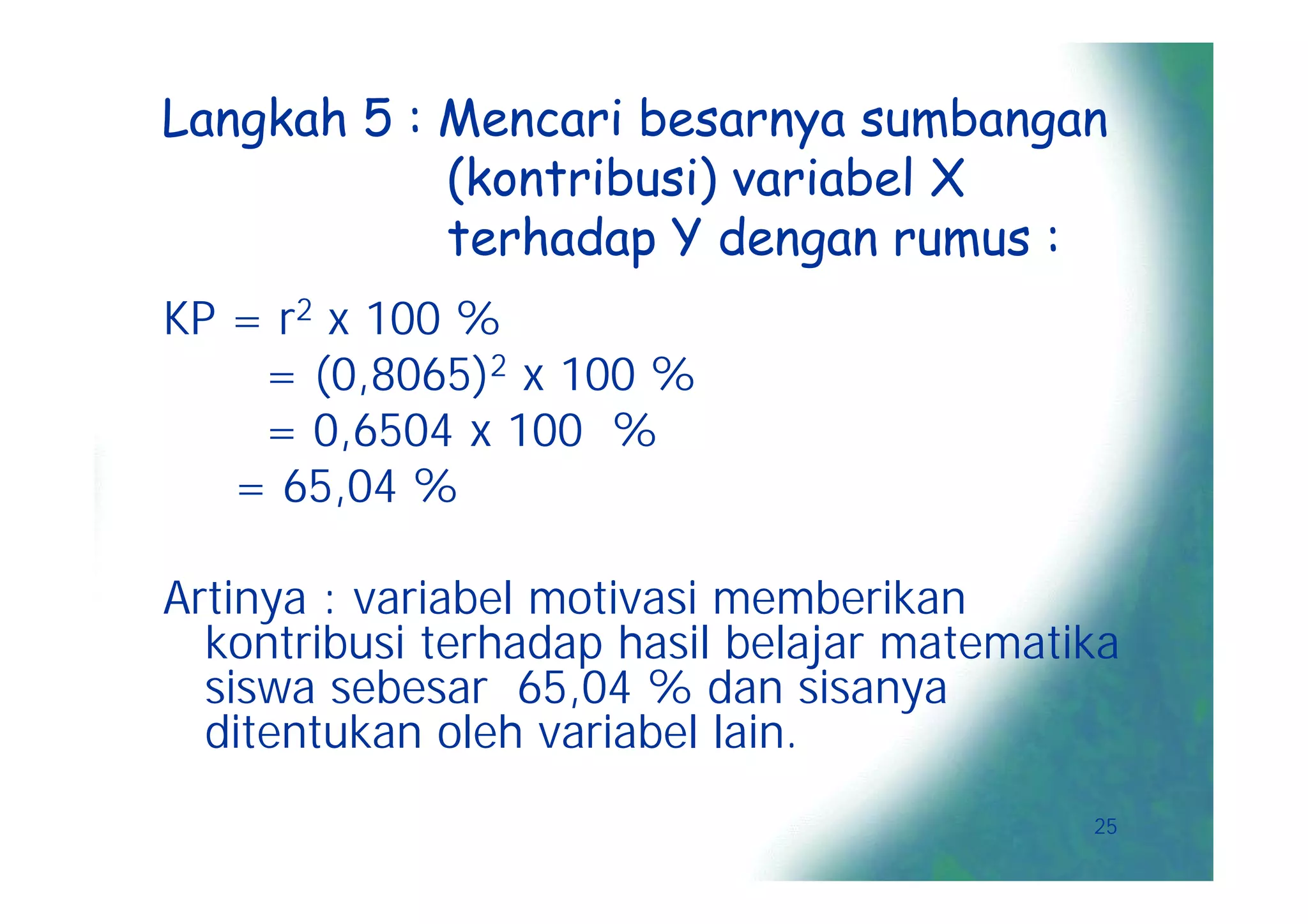 Langkah 5 : Mencari besarnya sumbangan
            (kontribusi) variabel X
            terhadap Y dengan rumus :
KP = r2 x 100 %
    = (0,8065)2 x 100 %
    = 0,6504 x 100 %
   = 65,04 %

Artinya : variabel motivasi memberikan
  kontribusi terhadap hasil belajar matematika
  siswa sebesar 65,04 % dan sisanya
  ditentukan oleh variabel lain.
                                            25
 