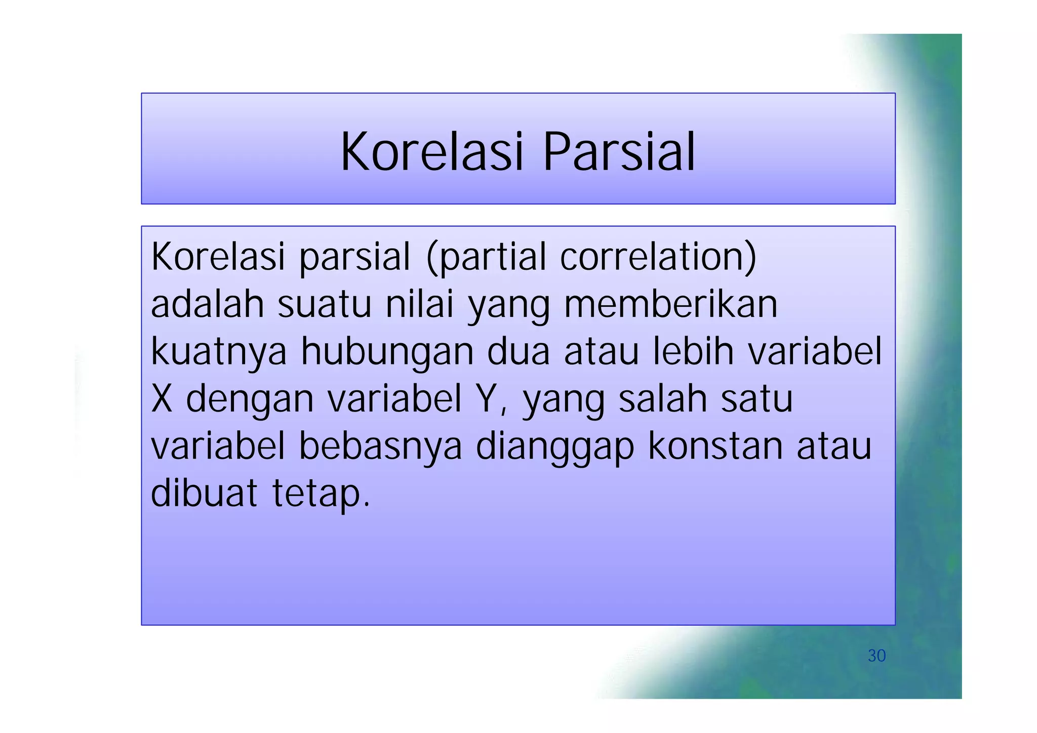 Korelasi Parsial
Korelasi parsial (partial correlation)
adalah suatu nilai yang memberikan
kuatnya hubungan dua atau lebih variabel
X dengan variabel Y, yang salah satu
variabel bebasnya dianggap konstan atau
dibuat tetap.


                                       30
 
