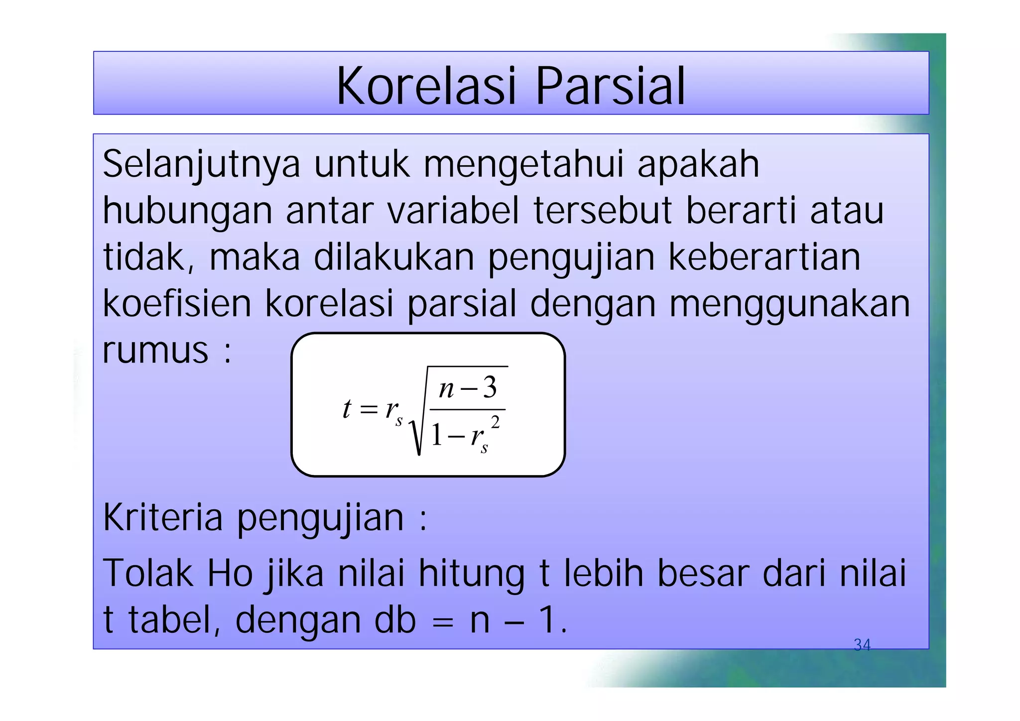 Korelasi Parsial
Selanjutnya untuk mengetahui apakah
hubungan antar variabel tersebut berarti atau
tidak, maka dilakukan pengujian keberartian
koefisien korelasi parsial dengan menggunakan
rumus :
                       n3
               t  rs
                      1  rs
                             2




Kriteria pengujian :
Tolak Ho jika nilai hitung t lebih besar dari nilai
t tabel, dengan db = n – 1.                    34
 