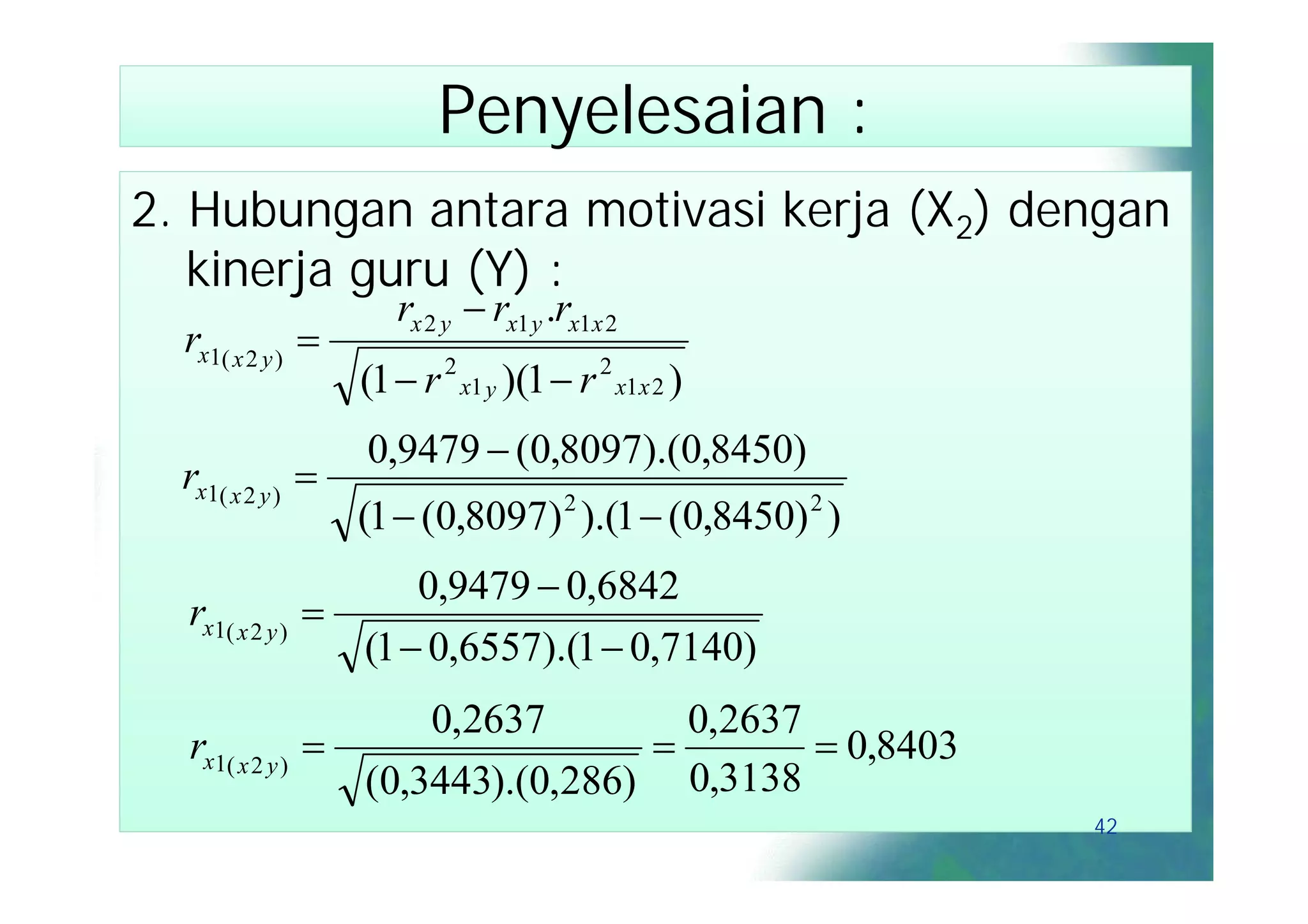 Penyelesaian :
2. Hubungan antara motivasi kerja (X2) dengan
   kinerja guru (Y) :
                       rx 2 y  rx1 y .rx1x 2
  rx1( x 2 y ) 
                    (1  r 2 x1 y )(1  r 2 x1x 2 )
                    0,9479  (0,8097).(0,8450)
  rx1( x 2 y ) 
                    (1  (0,8097) 2 ).(1  (0,8450) 2 )
                       0,9479  0,6842
  rx1( x 2 y )   
                   (1  0,6557).(1  0,7140)
                       0,2637        0,2637
  rx1( x 2 y )                             0,8403
                   (0,3443).(0,286) 0,3138
                                                          42
 
