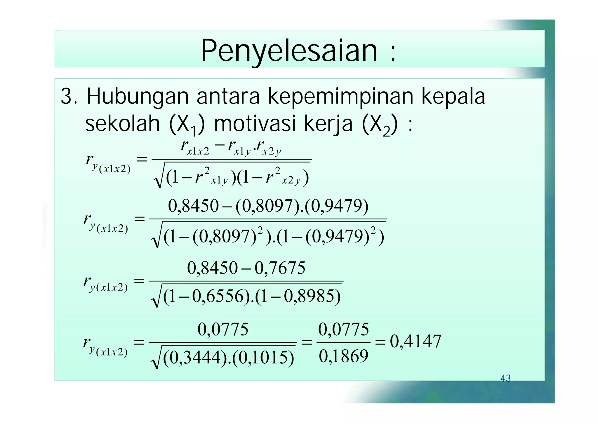 Penyelesaian :
3. Hubungan antara kepemimpinan kepala
   sekolah (X1) motivasi kerja (X2) :
                        rx1x 2  rx1 y .rx 2 y
  ry ( x1x 2 ) 
                     (1  r 2 x1 y )(1  r 2 x 2 y )
                     0,8450  (0,8097).(0,9479)
  ry ( x1x 2 ) 
                    (1  (0,8097) 2 ).(1  (0,9479) 2 )
                       0,8450  0,7675
  ry ( x1x 2 )   
                   (1  0,6556).(1  0,8985)
                        0,0775        0,0775
  ry ( x1x 2 )                              0,4147
                   (0,3444).(0,1015) 0,1869
                                                          43
 