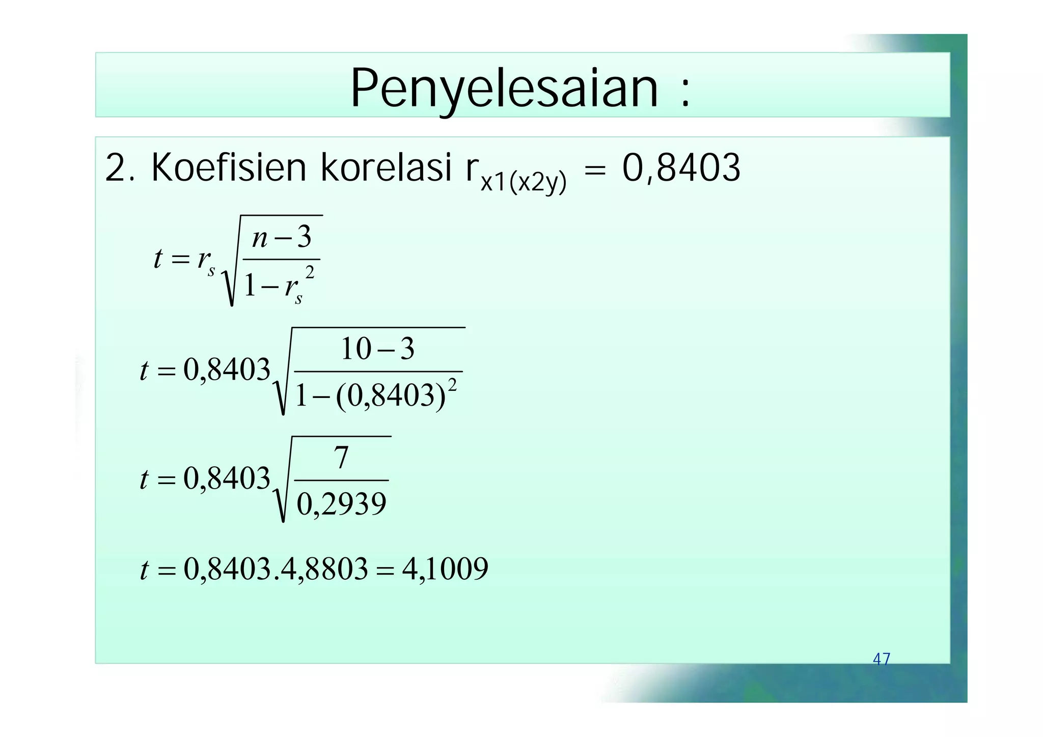 Penyelesaian :
2. Koefisien korelasi rx1(x2y) = 0,8403
           n3
   t  rs
          1  rs
                 2



                 10  3
  t  0,8403
             1  (0,8403) 2
                7
  t  0,8403
             0,2939
  t  0,8403.4,8803  4,1009

                                          47
 