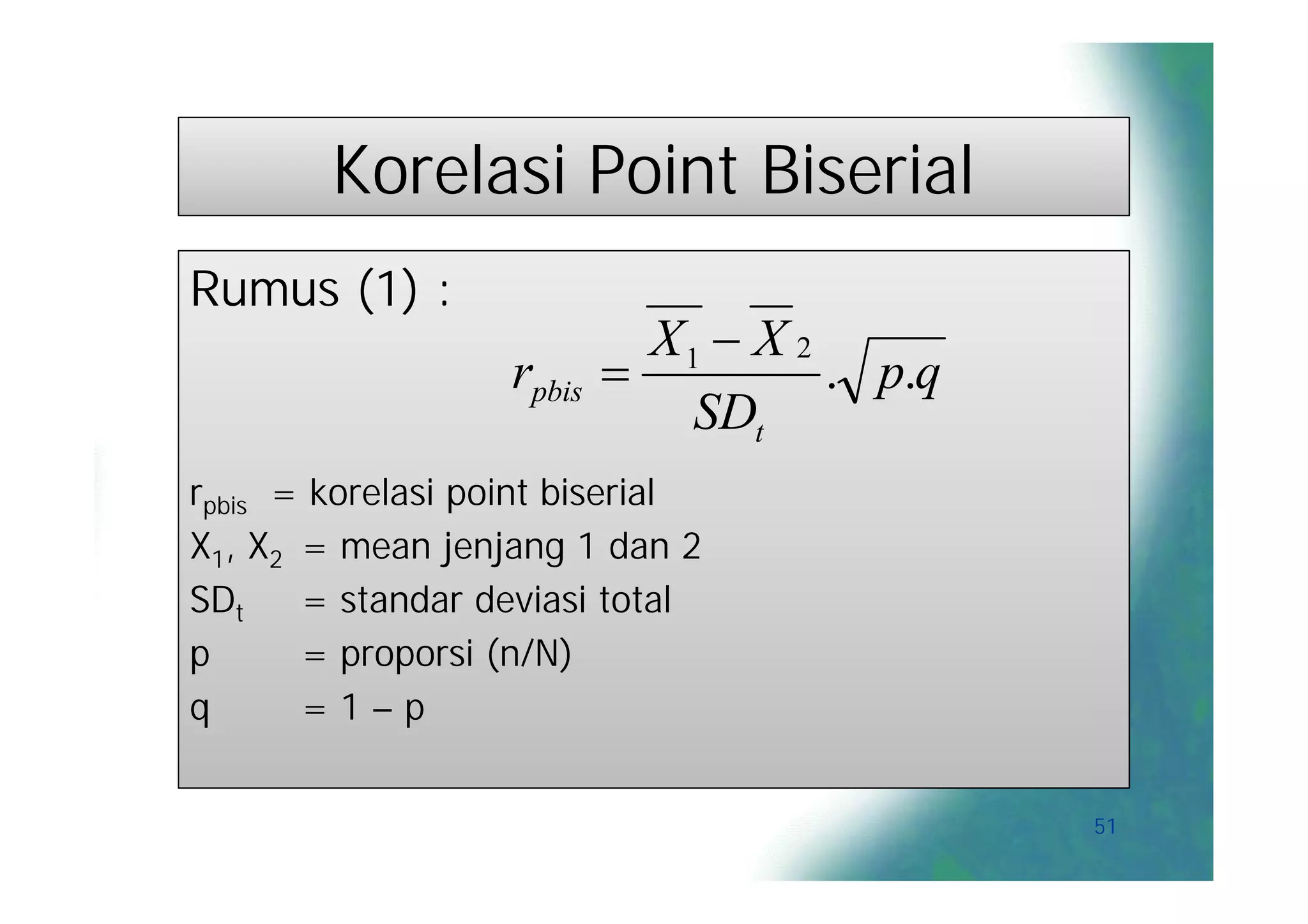 Korelasi Point Biserial
Rumus (1) :
                             X1  X 2
                   rpbis             . p.q
                               SDt
rpbis = korelasi point biserial
X1, X2 = mean jenjang 1 dan 2
SDt    = standar deviasi total
p      = proporsi (n/N)
q      =1–p


                                              51
 