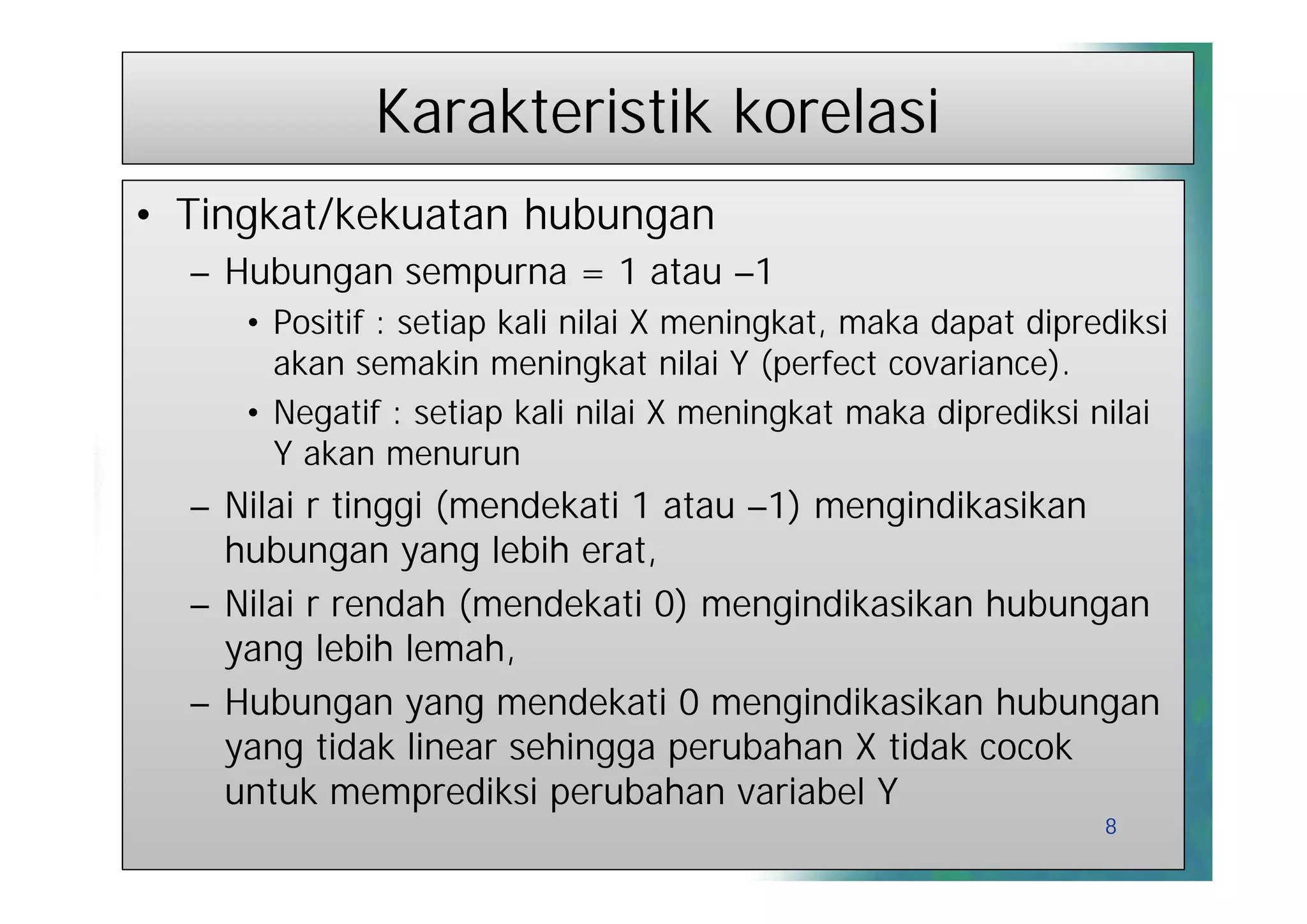 Karakteristik korelasi
• Tingkat/kekuatan hubungan
  – Hubungan sempurna = 1 atau –1
     • Positif : setiap kali nilai X meningkat, maka dapat diprediksi
       akan semakin meningkat nilai Y (perfect covariance).
     • Negatif : setiap kali nilai X meningkat maka diprediksi nilai
       Y akan menurun
  – Nilai r tinggi (mendekati 1 atau –1) mengindikasikan
    hubungan yang lebih erat,
  – Nilai r rendah (mendekati 0) mengindikasikan hubungan
    yang lebih lemah,
  – Hubungan yang mendekati 0 mengindikasikan hubungan
    yang tidak linear sehingga perubahan X tidak cocok
    untuk memprediksi perubahan variabel Y
                                                                8
 