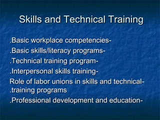 Skills and Technical TrainingSkills and Technical Training
--Basic workplace competenciesBasic workplace competencies..
--Basic skills/literacy programsBasic skills/literacy programs..
--Technical training programTechnical training program..
--Interpersonal skills trainingInterpersonal skills training..
--Role of labor unions in skills and technicalRole of labor unions in skills and technical
training programstraining programs..
--Professional development and educationProfessional development and education..
 