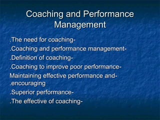 Coaching and PerformanceCoaching and Performance
ManagementManagement
--The need for coachingThe need for coaching..
--Coaching and performance managementCoaching and performance management..
--Definition of coachingDefinition of coaching..
--Coaching to improve poor performanceCoaching to improve poor performance..
--Maintaining effective performance andMaintaining effective performance and
encouragingencouraging..
--Superior performanceSuperior performance..
--The effective of coachingThe effective of coaching..
 