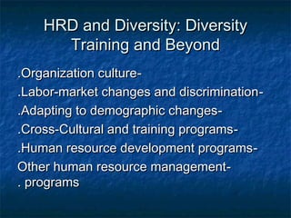 HRD and Diversity: DiversityHRD and Diversity: Diversity
Training and BeyondTraining and Beyond
--Organization cultureOrganization culture..
--Labor-market changes and discriminationLabor-market changes and discrimination..
--Adapting to demographic changesAdapting to demographic changes..
--Cross-Cultural and training programsCross-Cultural and training programs..
--Human resource development programsHuman resource development programs..
--Other human resource managementOther human resource management
programsprograms..
 