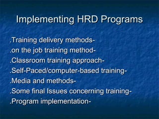 Implementing HRD ProgramsImplementing HRD Programs
--Training delivery methodsTraining delivery methods..
--on the job training methodon the job training method..
--Classroom training approachClassroom training approach..
--Self-Paced/computer-based trainingSelf-Paced/computer-based training..
--Media and methodsMedia and methods..
--Some final Issues concerning trainingSome final Issues concerning training..
--Program implementationProgram implementation..
 