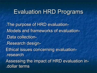 Evaluation HRD ProgramsEvaluation HRD Programs
--The purpose of HRD evaluationThe purpose of HRD evaluation..
--Models and frameworks of evaluationModels and frameworks of evaluation..
--Data collectionData collection..
--Research designResearch design..
--Ethical issues concerning evaluationEthical issues concerning evaluation
researchresearch..
--Assessing the impact of HRD evaluation inAssessing the impact of HRD evaluation in
dollar termsdollar terms..
 