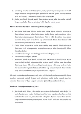 1. Jamak bagi musafir dibolehkan apabila jarak perjalanannya mencapai dua marhalah
dengan ketentuan sebagaimana pada pembahasan masalah qashar shalat (ketentuan
no. 1, no. 2 dan no. 3 pada qashar juga berlaku pada jamak)
2. Shalat yang boleh dijamak adalah shalat dhuhur dengan ashar dan shalat maghrib
dengan Isya, kedua shalat tersebut juga boleh diqashar beserta jamak.
Adapun Beberapa Ketentuan Khusus Bagi Jamak Taqdim :
1. Niat jamak pada shalat pertama.Dalam shalat jamak taqdim, misalnya mengerjakan
shalat dhuhur bersama ashar, ketika dalam shalat dhuhur wajib meniatkan bahwa
shalat ashar dijamak dengan shalat dhuhur. Niat ini tidak diwajibkan harus dalam
takbiratul ihram, tetapi boleh kapan saja selama masih dalam shalat bahkan boleh
bersamaan dengan salam shalat dhuhur tersebut.
2. Tertib, dalam mengerjakan shalat jamak taqdim harus terlebih dahulu dikerjakan
shalat yang awal, misalnya dalam jamak dhuhur dengan Ashar harus terlebih dahulu
dikerjakan dhuhur.
3. Masih berstatus sebagai musafir hingga memulai shalat yang kedua
4. Meyakini sah shalat yang pertama.
5. Beriringan, antara kedua shalat tersebut harus dikerjakan secara beriringan. Kadar
yang menjadi pemisah antara dua shalat tersebut adalah minimal kadar dua rakaat
shalat yang ringan. Bila setelah shalat pertama diselangi waktu yang lebih dari kadar
dua rakaat shalat ringan maka tidak dibolehkan lagi untuk menjamak shalat tersebut
tetapi shalat kedua harus dikerjakan pada waktunya yang asli.
Bila ingin melaksakan shalat sunat rawatib maka terlebih dahulu shalat sunat qabliah dhuhur
(misalnya menjamak maghrib dengan Isya) selanjutnya shalat fardhu Maghrib dan Isya
kemudian shalat sunat ba`diyah Maghrib kemudian Qabliah Isya dan Ba`diyah Isya.
Ketentuan Khusus pada Jamak Ta'khir :
1. Niat jamak takhir dalam waktu shalat yang pertama. Dalam jamak takhir ketika kita
amsih berada dalam waktu shalat pertama kita harus mengkasadkan bahwa shalat
waktu tersebut akan kita jamak ke waktu selanjutnya. Batasan waktu shalat pertama
yang dibolehkan untuk diqasadkan jamak adalah selama masih ada waktu kadar satu
rakaat shalat.
 